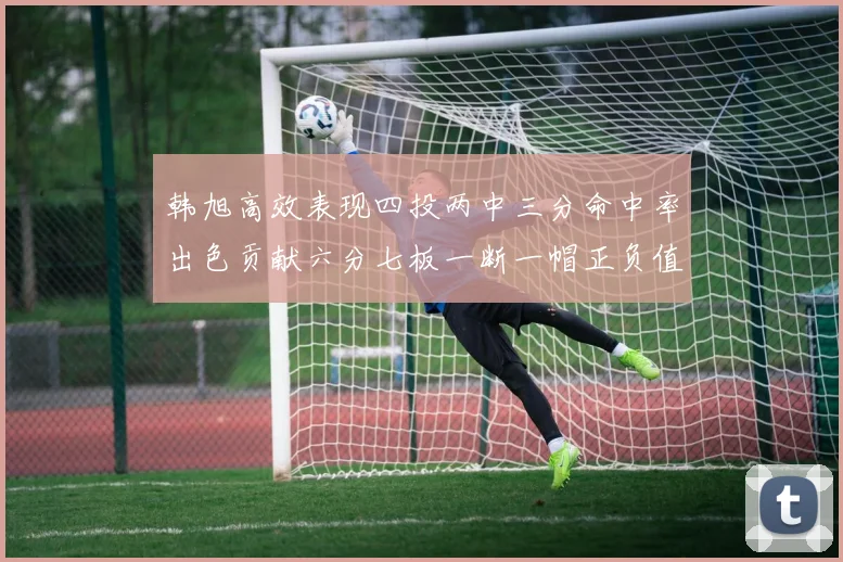 韩旭高效表现四投两中三分命中率出色贡献六分七板一断一帽正负值提升至四