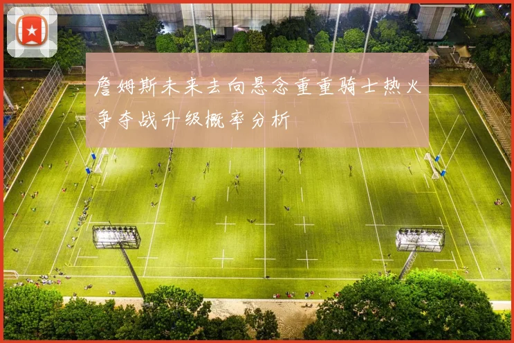 詹姆斯未来去向悬念重重骑士热火争夺战升级概率分析