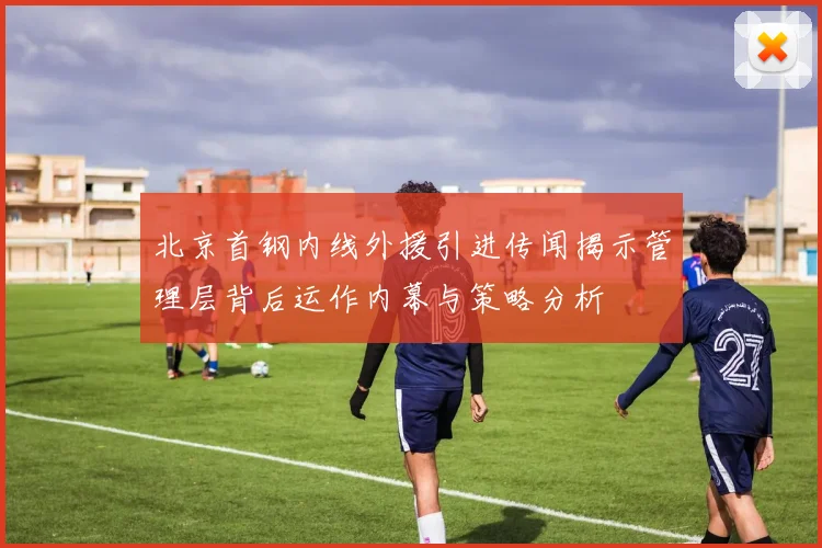 北京首钢内线外援引进传闻揭示管理层背后运作内幕与策略分析