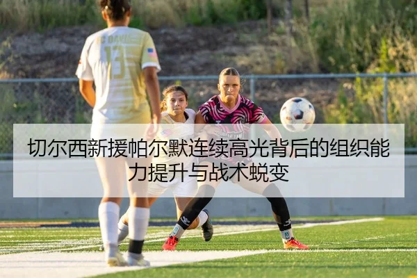 切尔西新援帕尔默连续高光背后的组织能力提升与战术蜕变