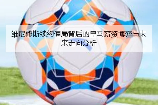维尼修斯续约僵局背后的皇马薪资博弈与未来走向分析