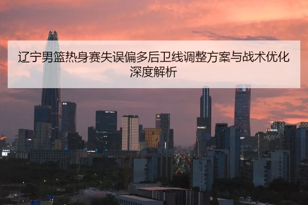 辽宁男篮热身赛失误偏多后卫线调整方案与战术优化深度解析